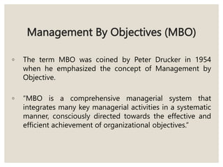 Management By Objectives (MBO)
◦ The term MBO was coined by Peter Drucker in 1954
when he emphasized the concept of Management by
Objective.
◦ “MBO is a comprehensive managerial system that
integrates many key managerial activities in a systematic
manner, consciously directed towards the effective and
efficient achievement of organizational objectives.”
 