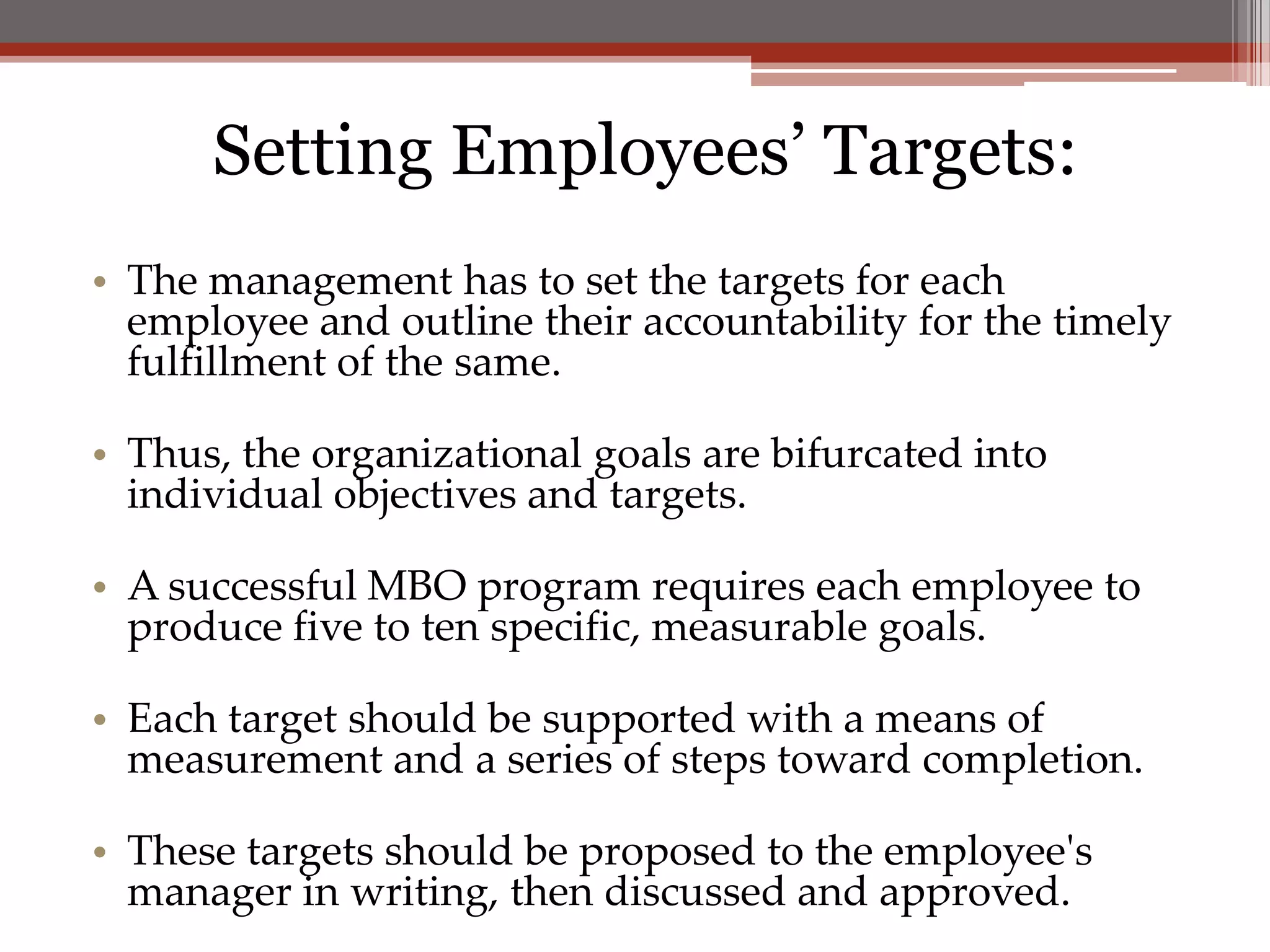 Setting Employees’ Targets:
• The management has to set the targets for each
  employee and outline their accountability for the timely
  fulfillment of the same.

• Thus, the organizational goals are bifurcated into
  individual objectives and targets.

• A successful MBO program requires each employee to
  produce five to ten specific, measurable goals.

• Each target should be supported with a means of
  measurement and a series of steps toward completion.

• These targets should be proposed to the employee's
  manager in writing, then discussed and approved.
 