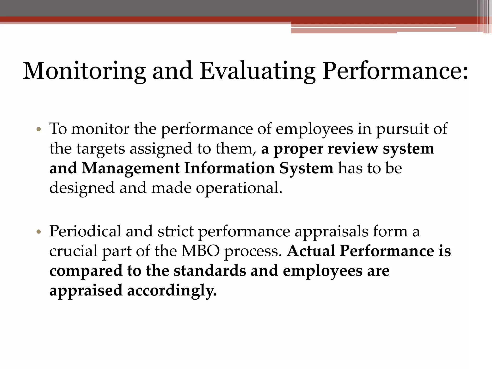 Monitoring and Evaluating Performance:

 • To monitor the performance of employees in pursuit of
   the targets assigned to them, a proper review system
   and Management Information System has to be
   designed and made operational.

 • Periodical and strict performance appraisals form a
   crucial part of the MBO process. Actual Performance is
   compared to the standards and employees are
   appraised accordingly.
 