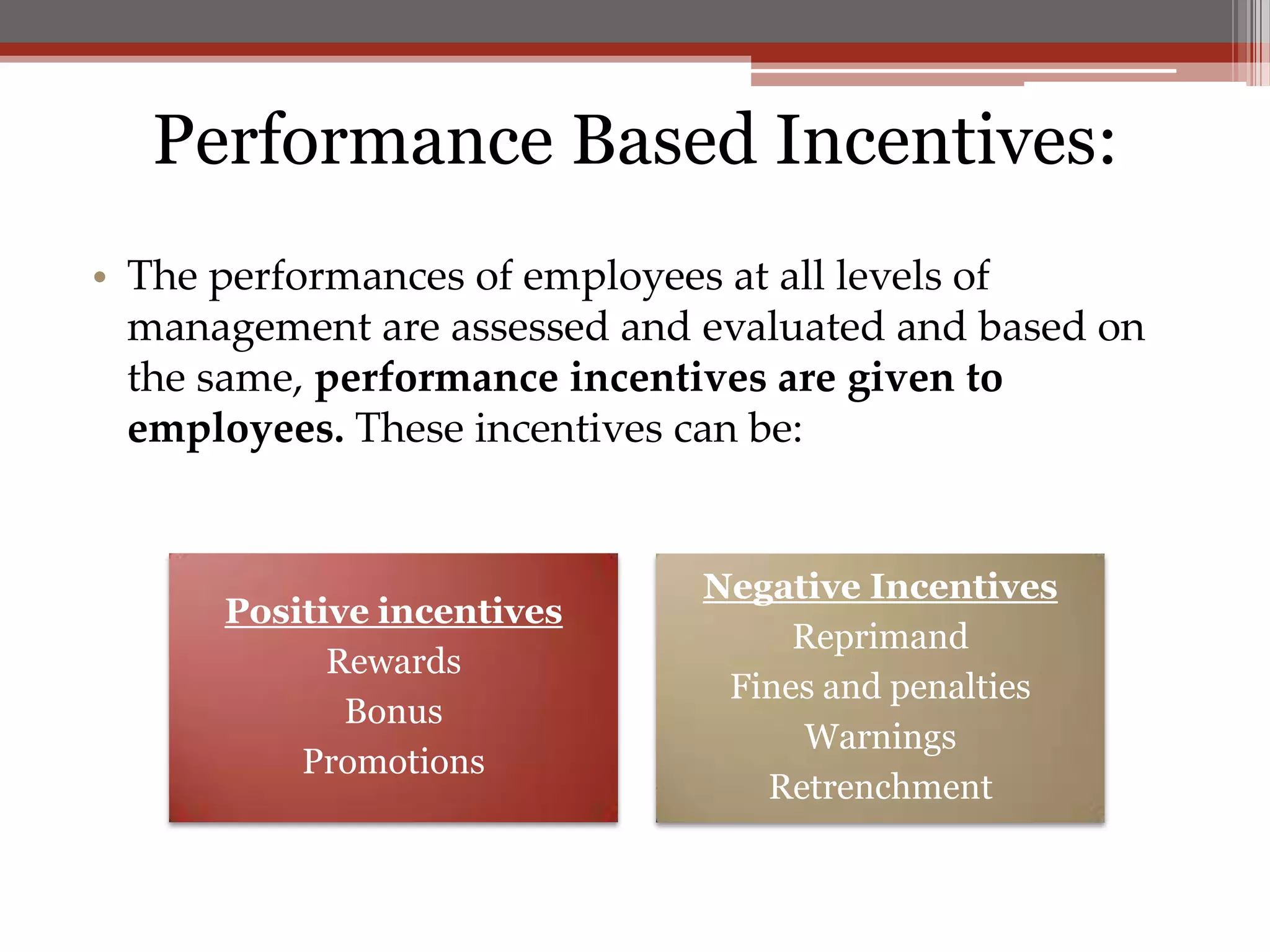 Performance Based Incentives:
• The performances of employees at all levels of
  management are assessed and evaluated and based on
  the same, performance incentives are given to
  employees. These incentives can be:


                              Negative Incentives
      Positive incentives
                                   Reprimand
            Rewards
                               Fines and penalties
             Bonus
                                    Warnings
          Promotions
                                 Retrenchment
 