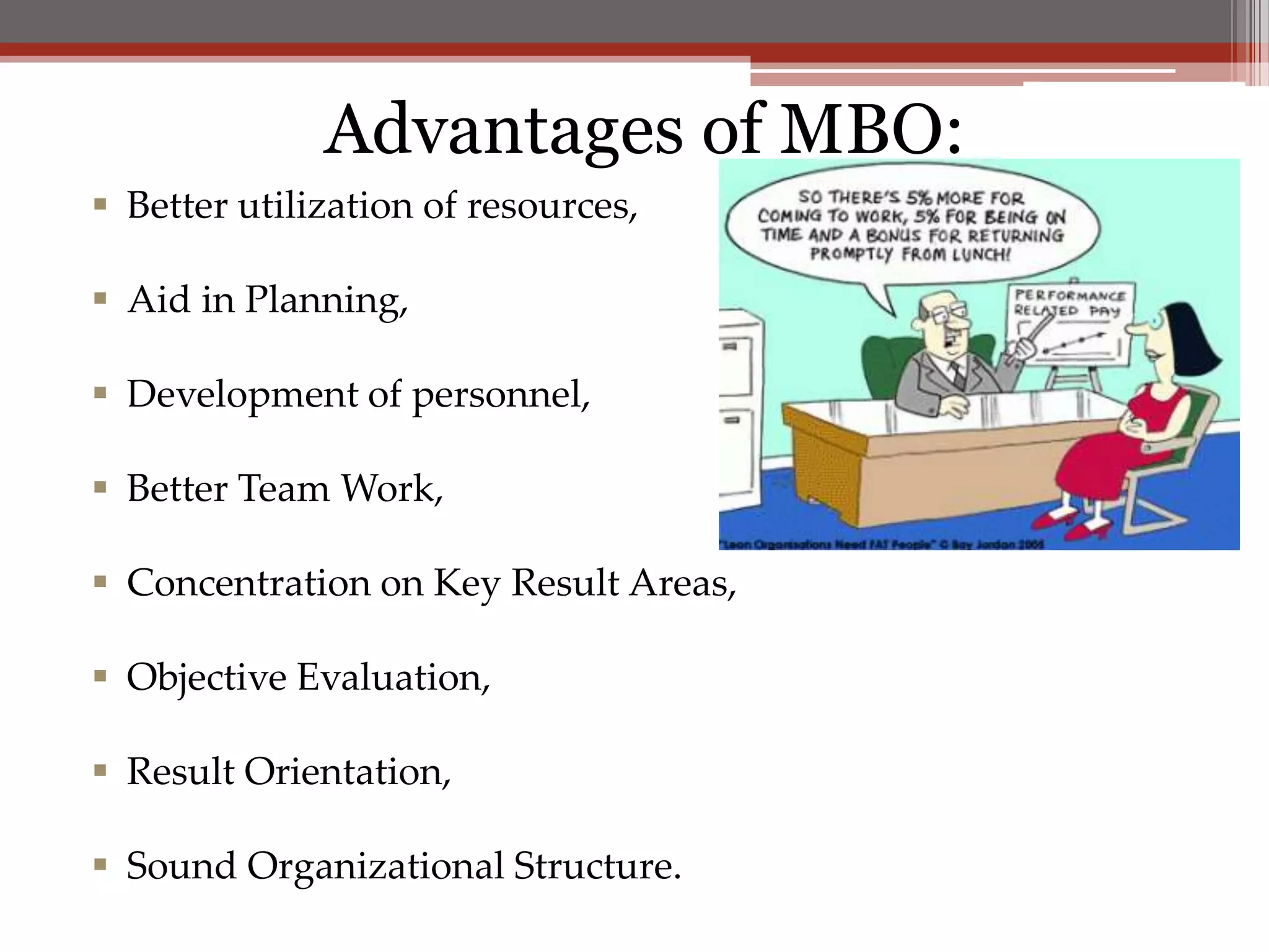 Advantages of MBO:
 Better utilization of resources,

 Aid in Planning,

 Development of personnel,

 Better Team Work,

 Concentration on Key Result Areas,

 Objective Evaluation,

 Result Orientation,

 Sound Organizational Structure.
 