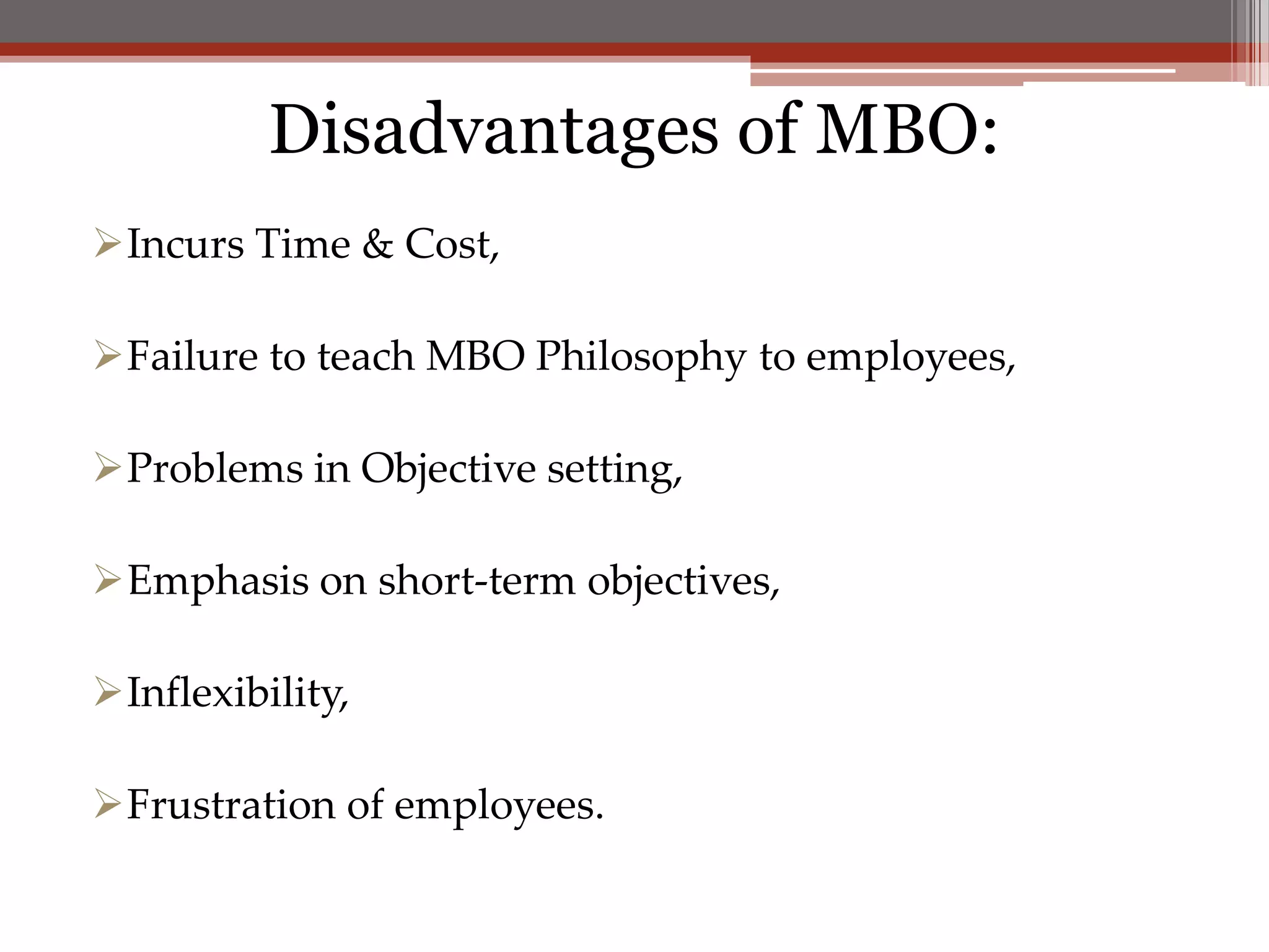 Disadvantages of MBO:
Incurs Time & Cost,

Failure to teach MBO Philosophy to employees,

Problems in Objective setting,

Emphasis on short-term objectives,

Inflexibility,

Frustration of employees.
 