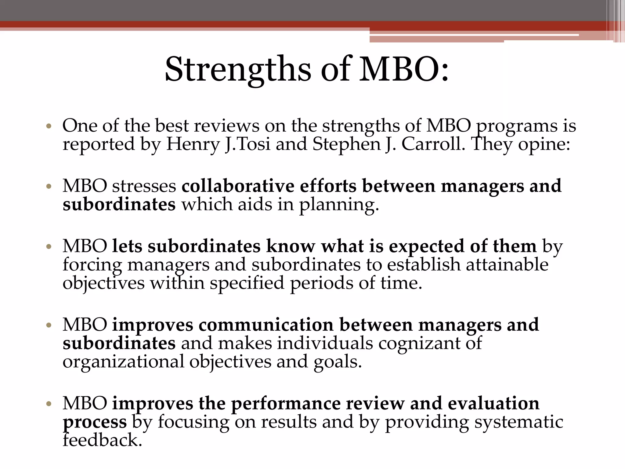 Strengths of MBO:
• One of the best reviews on the strengths of MBO programs is
  reported by Henry J.Tosi and Stephen J. Carroll. They opine:

• MBO stresses collaborative efforts between managers and
  subordinates which aids in planning.

• MBO lets subordinates know what is expected of them by
  forcing managers and subordinates to establish attainable
  objectives within specified periods of time.

• MBO improves communication between managers and
  subordinates and makes individuals cognizant of
  organizational objectives and goals.

• MBO improves the performance review and evaluation
  process by focusing on results and by providing systematic
  feedback.
 