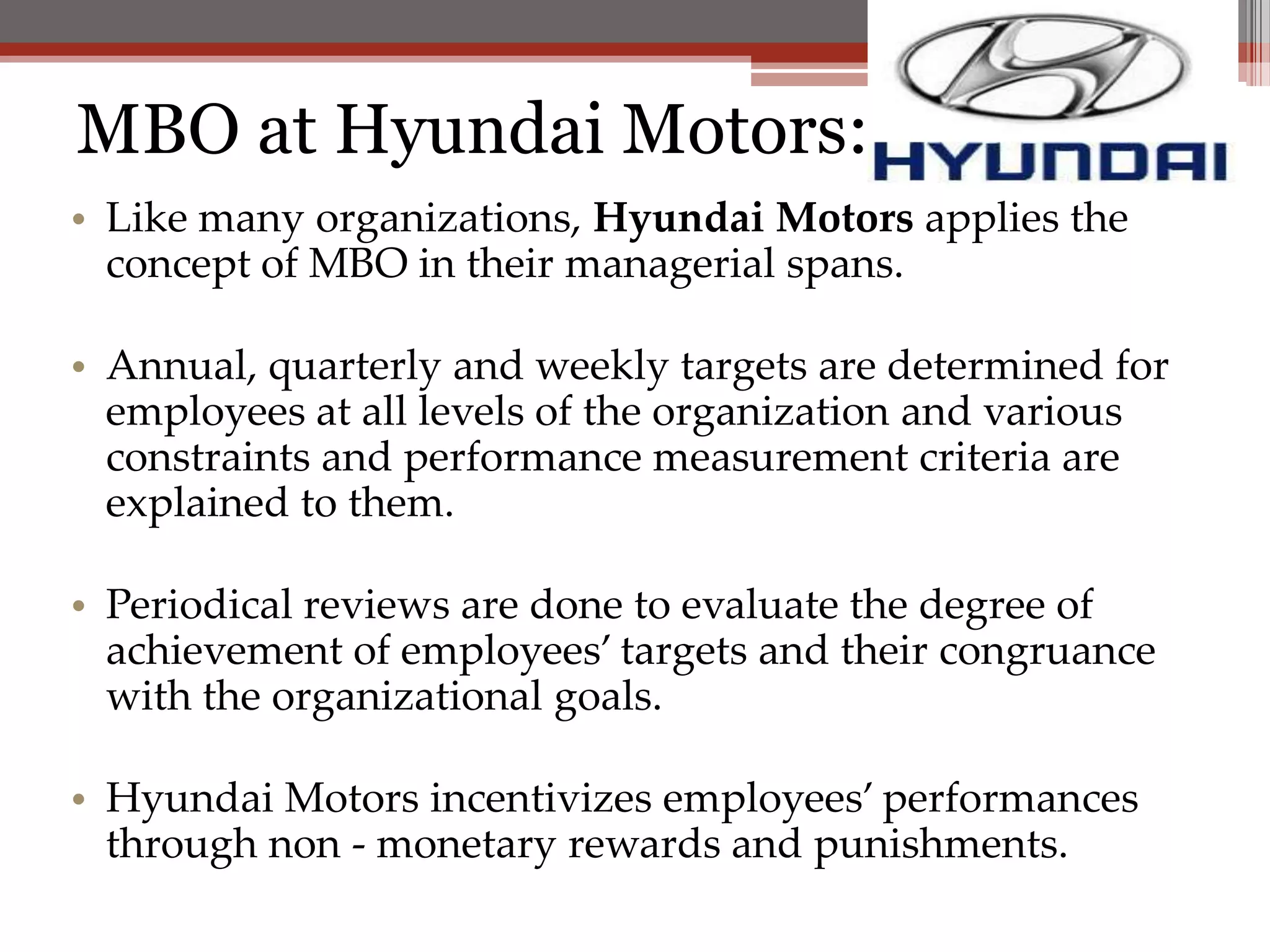 MBO at Hyundai Motors:
• Like many organizations, Hyundai Motors applies the
  concept of MBO in their managerial spans.

• Annual, quarterly and weekly targets are determined for
  employees at all levels of the organization and various
  constraints and performance measurement criteria are
  explained to them.

• Periodical reviews are done to evaluate the degree of
  achievement of employees’ targets and their congruance
  with the organizational goals.

• Hyundai Motors incentivizes employees’ performances
  through non - monetary rewards and punishments.
 