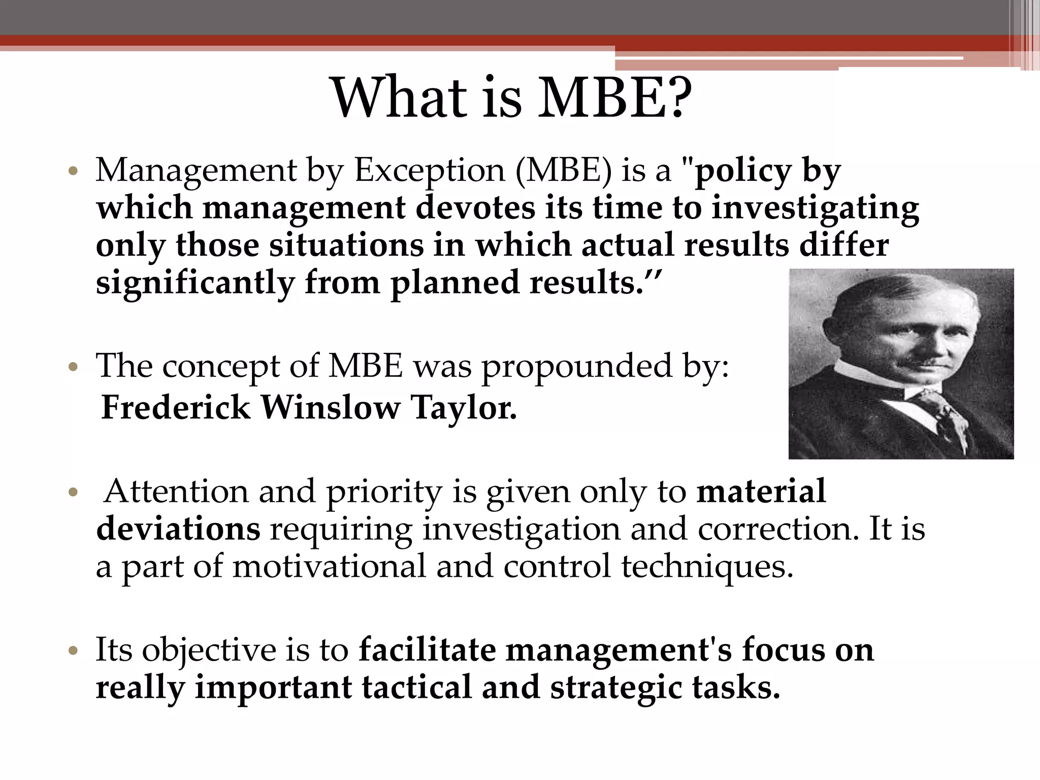 What is MBE?
• Management by Exception (MBE) is a "policy by
  which management devotes its time to investigating
  only those situations in which actual results differ
  significantly from planned results.’’

• The concept of MBE was propounded by:
  Frederick Winslow Taylor.

• Attention and priority is given only to material
  deviations requiring investigation and correction. It is
  a part of motivational and control techniques.

• Its objective is to facilitate management's focus on
  really important tactical and strategic tasks.
 