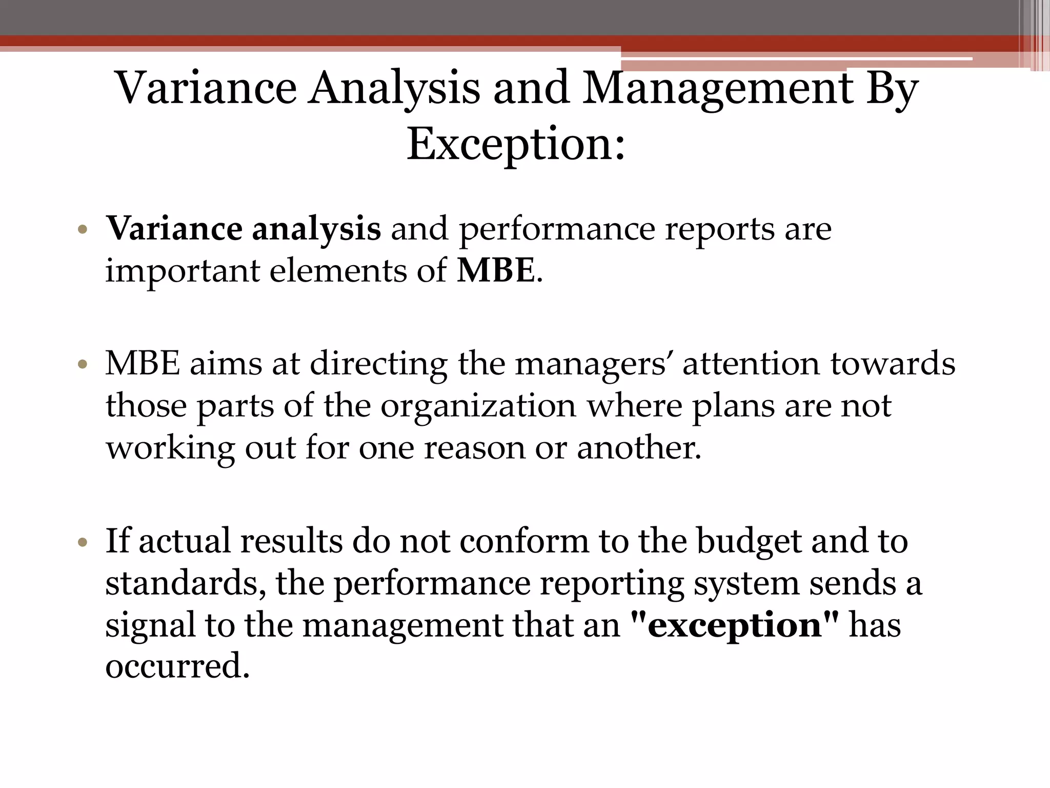 Variance Analysis and Management By
               Exception:
• Variance analysis and performance reports are
  important elements of MBE.

• MBE aims at directing the managers’ attention towards
  those parts of the organization where plans are not
  working out for one reason or another.

• If actual results do not conform to the budget and to
  standards, the performance reporting system sends a
  signal to the management that an "exception" has
  occurred.
 