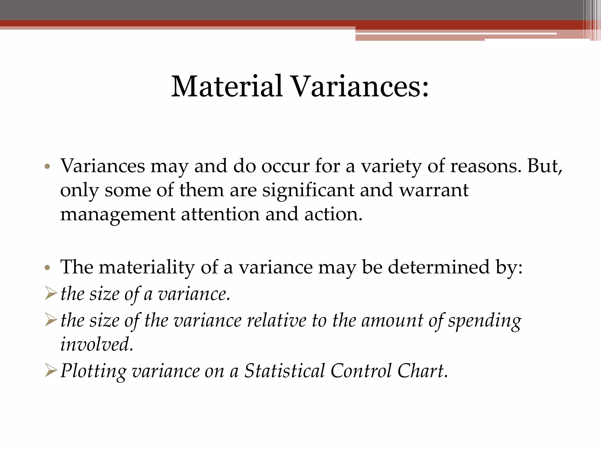 Material Variances:

• Variances may and do occur for a variety of reasons. But,
  only some of them are significant and warrant
  management attention and action.

• The materiality of a variance may be determined by:
the size of a variance.
the size of the variance relative to the amount of spending
  involved.
Plotting variance on a Statistical Control Chart.
 