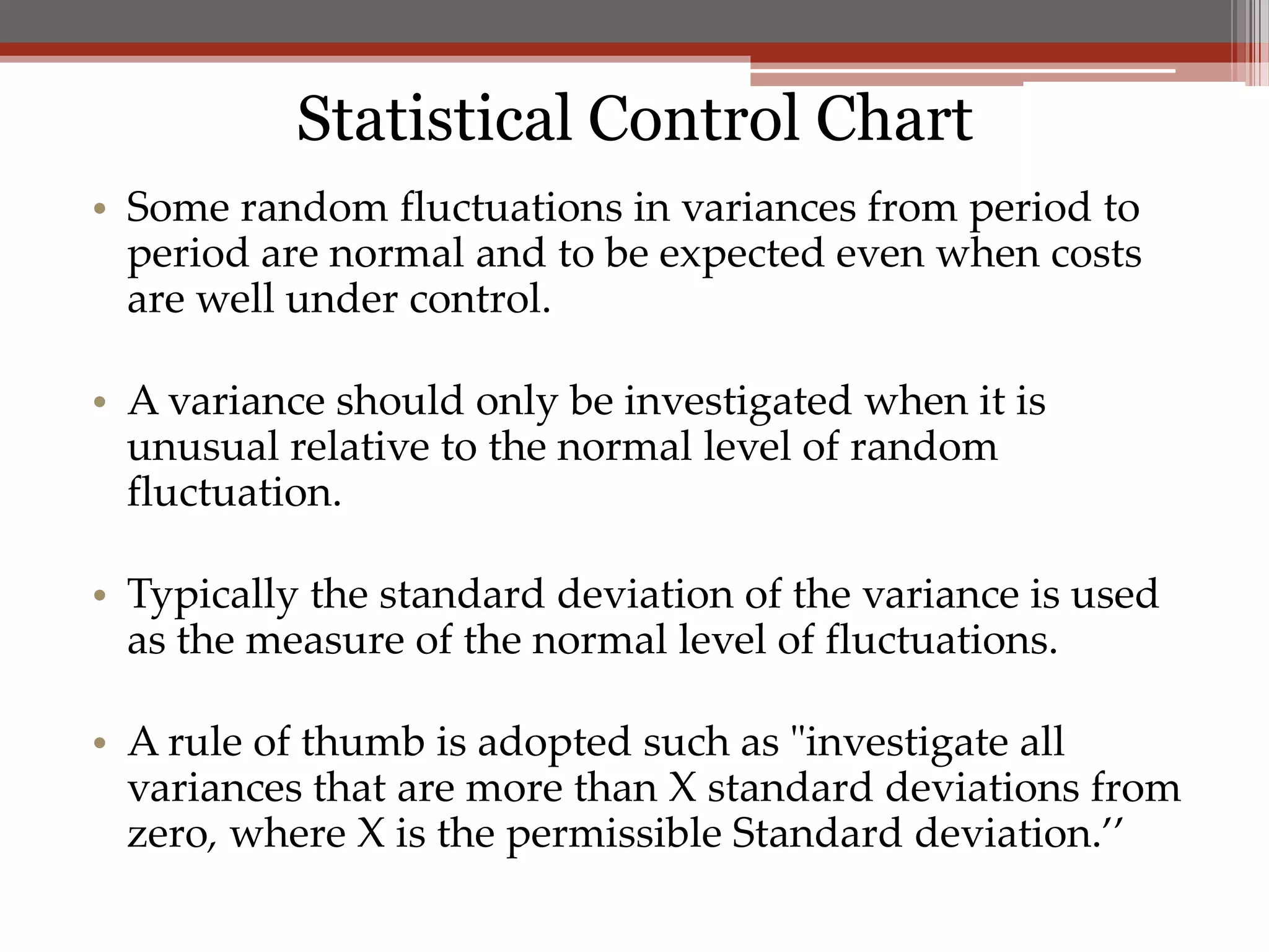 Statistical Control Chart
• Some random fluctuations in variances from period to
  period are normal and to be expected even when costs
  are well under control.

• A variance should only be investigated when it is
  unusual relative to the normal level of random
  fluctuation.

• Typically the standard deviation of the variance is used
  as the measure of the normal level of fluctuations.

• A rule of thumb is adopted such as "investigate all
  variances that are more than X standard deviations from
  zero, where X is the permissible Standard deviation.’’
 