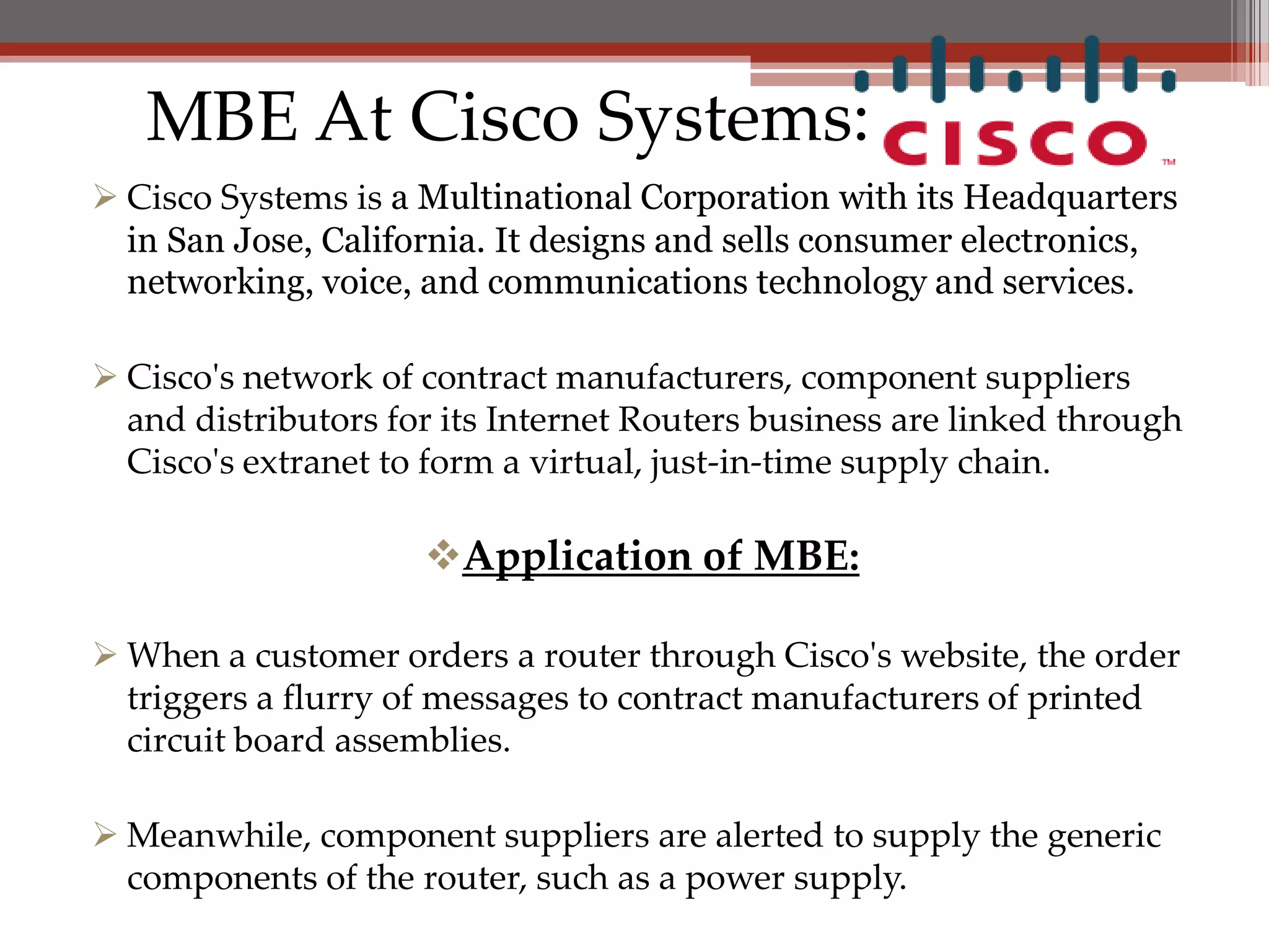 MBE At Cisco Systems:
 Cisco Systems is a Multinational Corporation with its Headquarters
  in San Jose, California. It designs and sells consumer electronics,
  networking, voice, and communications technology and services.

 Cisco's network of contract manufacturers, component suppliers
  and distributors for its Internet Routers business are linked through
  Cisco's extranet to form a virtual, just-in-time supply chain.

                     Application of MBE:

 When a customer orders a router through Cisco's website, the order
  triggers a flurry of messages to contract manufacturers of printed
  circuit board assemblies.

 Meanwhile, component suppliers are alerted to supply the generic
  components of the router, such as a power supply.
 