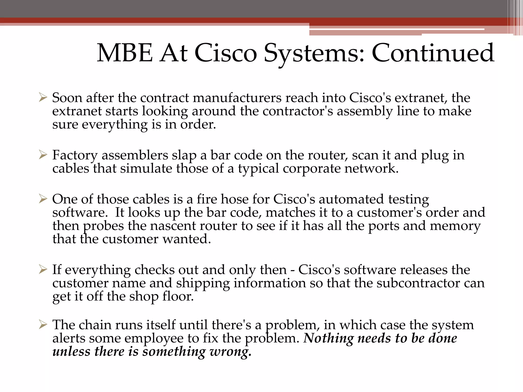 MBE At Cisco Systems: Continued
 Soon after the contract manufacturers reach into Cisco's extranet, the
  extranet starts looking around the contractor's assembly line to make
  sure everything is in order.

 Factory assemblers slap a bar code on the router, scan it and plug in
  cables that simulate those of a typical corporate network.

 One of those cables is a fire hose for Cisco's automated testing
  software. It looks up the bar code, matches it to a customer's order and
  then probes the nascent router to see if it has all the ports and memory
  that the customer wanted.

 If everything checks out and only then - Cisco's software releases the
  customer name and shipping information so that the subcontractor can
  get it off the shop floor.

 The chain runs itself until there's a problem, in which case the system
  alerts some employee to fix the problem. Nothing needs to be done
  unless there is something wrong.
 
