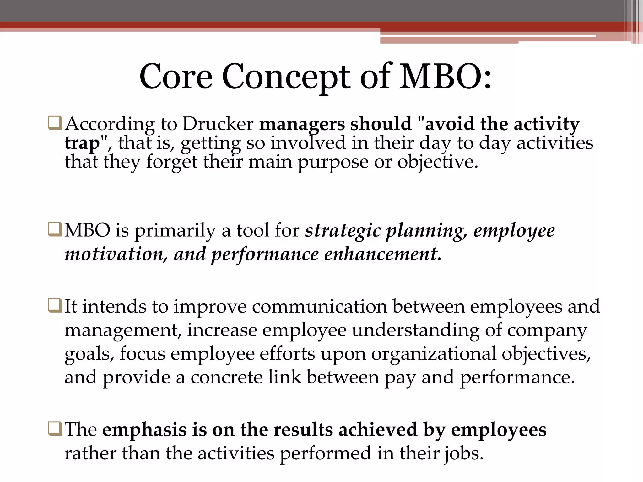 Core Concept of MBO:
According to Drucker managers should "avoid the activity
 trap", that is, getting so involved in their day to day activities
 that they forget their main purpose or objective.


MBO is primarily a tool for strategic planning, employee
 motivation, and performance enhancement.

It intends to improve communication between employees and
 management, increase employee understanding of company
 goals, focus employee efforts upon organizational objectives,
 and provide a concrete link between pay and performance.

The emphasis is on the results achieved by employees
 rather than the activities performed in their jobs.
 