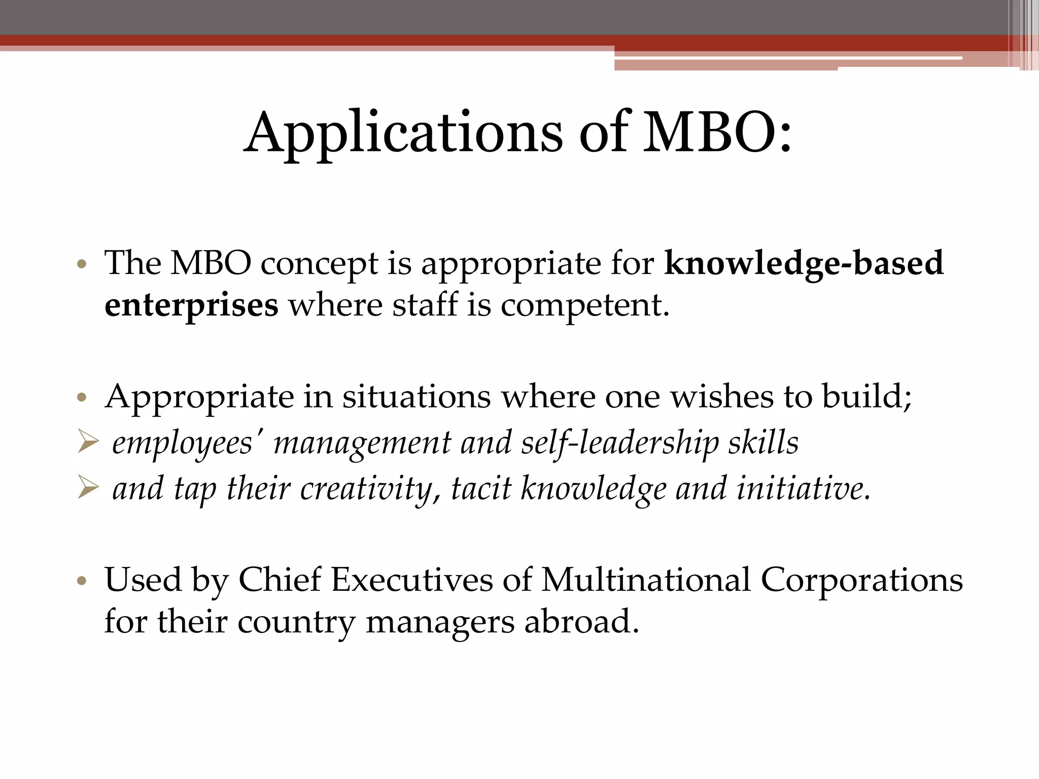 Applications of MBO:

• The MBO concept is appropriate for knowledge-based
  enterprises where staff is competent.

• Appropriate in situations where one wishes to build;
 employees' management and self-leadership skills
 and tap their creativity, tacit knowledge and initiative.

• Used by Chief Executives of Multinational Corporations
  for their country managers abroad.
 