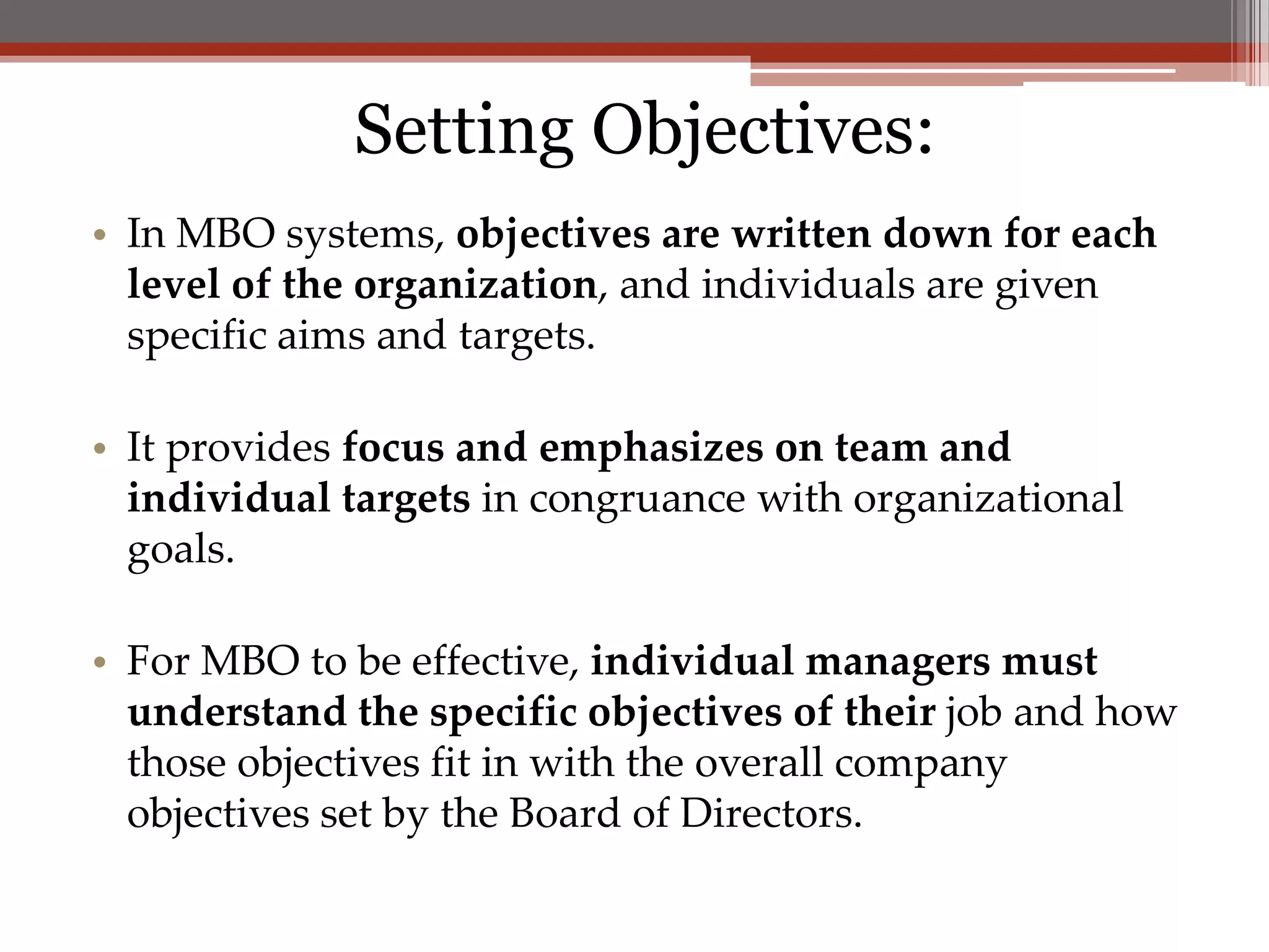 Setting Objectives:
• In MBO systems, objectives are written down for each
  level of the organization, and individuals are given
  specific aims and targets.

• It provides focus and emphasizes on team and
  individual targets in congruance with organizational
  goals.

• For MBO to be effective, individual managers must
  understand the specific objectives of their job and how
  those objectives fit in with the overall company
  objectives set by the Board of Directors.
 