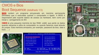 - Organização/ Funcionamento Placa Mãe (Motherboard)
CMOS e Bios
Boot Sequence (detalhado 1/3)
BIOS contem um programa pré-gravado em memória permanente
(firmware) que é executado quando o computador é ligado. A BIOS é
responsável pelo suporte básico de acesso ao hardware, bem como por
iniciar o carregamento do SO.
CMOS é uma pequena memória do tipo RAM, volátil, que perde os dados
quando retiramos a pilha do computador ou quando fazemos reset através
do jumper. Esta memória armazena, por exemplo, password da bios, data e
hora …..)
 