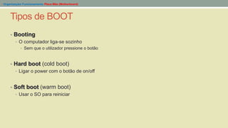 Tipos de BOOT
- Organização/ Funcionamento Placa Mãe (Motherboard)
• Booting
• O computador liga-se sozinho
• Sem que o utilizador pressione o botão
• Hard boot (cold boot)
• Ligar o power com o botão de on/off
• Soft boot (warm boot)
• Usar o SO para reiniciar
 
