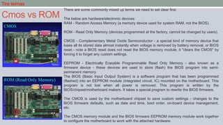Cmos vs ROM
There are some commonly mixed up terms we need to set clear first.
The below are hardware/electronic devices:
RAM - Random Access Memory (a memory device used for system RAM, not the BIOS).
ROM - Read Only Memory (devices programmed at the factory, cannot be changed by users).
CMOS - Complementary Metal Oxide Semiconductor - a special kind of memory device that
loses all its stored data almost instantly when voltage is removed by battery removal, or BIOS
reset - note a BIOS reset does not reset the BIOS memory module, it "clears the CMOS" by
forcing it to forget any custom settings.
EEPROM - Electrically Erasable Programmable Read Only Memory - also known as a
firmware device - these devices are used to store (flash) the BIOS program into semi-
permanent memory.
The BIOS (Basic Input Output System) is a software program that has been programmed
(flashed) into an EEPROM module (integrated circuit, IC) mounted on the motherboard. This
program is not lost when all power is removed. This program is written by the
BIOS/chipset/motherboard makers. It takes a special program to rewrite the BIOS firmware.
The CMOS is used by the motherboard chipset to save custom settings - changes to the
BIOS firmware defaults, such as date and time, boot order, on-board device management,
etc.
The CMOS memory module and the BIOS firmware EEPROM memory module work together
to configure the motherboard to work with the attached hardware.
Tira teimas
 