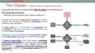 The Chipset – (Set of chips = conjunto de chips)
- Estrutura Placa Mãe (Motherboard)
• Conjunto de chips na placa-mãe Set of chips on motherboard
• Em conjunto controlam:
• Memória, Bus da placas-mãe, alguns periféricos
O chipset divide-se entre "ponte norte" (northbridge, controla a
memória, alta velocidade) e "ponte sul" (southbridge, controla
periféricos, baixa velocidade).
A ponte norte faz a comunicação do processador com
as memórias, e em outros casos com os barramentos de alta
velocidade AGP e PCI Express.
A ponte sul, abriga os controladores de HDs (ATA/IDE e SATA),
portas USB,paralela, PS/2, serial, os barramentos PCI e ISA.
O chipset é quem define, entre outras coisas, a quantidade
máxima de memória RAM que uma placa-mãe pode ter, o tipo
de memória que pode ser usada (SDRAM, DDR-SDRAM,
Rambus, etc.), a frequência máxima das memórias e do
processador e o padrão de discos rígidos aceites (UDMA/33,
UDMA/66, etc.).
 