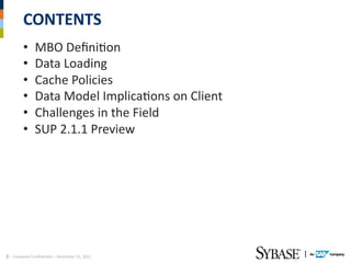 CONTENTS	
  
             •        MBO	
  DeﬁniAon	
  
             •        Data	
  Loading	
  
             •        Cache	
  Policies	
  
             •        Data	
  Model	
  ImplicaAons	
  on	
  Client	
  
             •        Challenges	
  in	
  the	
  Field	
  
             •        SUP	
  2.1.1	
  Preview	
  




2	
  –	
  Company	
  ConﬁdenAal	
  –	
  December	
  12,	
  2011	
  
 