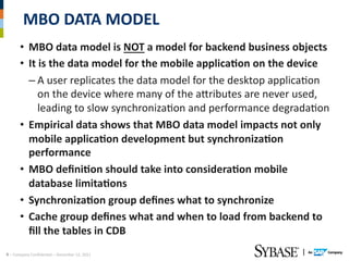 MBO	
  DATA	
  MODEL	
  
          •  MBO	
  data	
  model	
  is	
  NOT	
  a	
  model	
  for	
  backend	
  business	
  objects	
  
          •  It	
  is	
  the	
  data	
  model	
  for	
  the	
  mobile	
  applicaEon	
  on	
  the	
  device	
  
             – A	
  user	
  replicates	
  the	
  data	
  model	
  for	
  the	
  desktop	
  applicaAon	
  
                 on	
  the	
  device	
  where	
  many	
  of	
  the	
  aTributes	
  are	
  never	
  used,	
  
                 leading	
  to	
  slow	
  synchronizaAon	
  and	
  performance	
  degradaAon	
  
          •  Empirical	
  data	
  shows	
  that	
  MBO	
  data	
  model	
  impacts	
  not	
  only	
  
             mobile	
  applicaEon	
  development	
  but	
  synchronizaEon	
  
             performance	
  
          •  MBO	
  deﬁniEon	
  should	
  take	
  into	
  consideraEon	
  mobile	
  
             database	
  limitaEons	
  
          •  SynchronizaEon	
  group	
  deﬁnes	
  what	
  to	
  synchronize	
  
          •  Cache	
  group	
  deﬁnes	
  what	
  and	
  when	
  to	
  load	
  from	
  backend	
  to	
  
             ﬁll	
  the	
  tables	
  in	
  CDB	
  
4	
  –	
  Company	
  ConﬁdenAal	
  –	
  December	
  12,	
  2011	
  
 