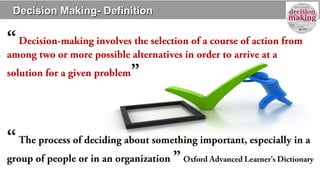 Decision Making- DefinitionDecision Making- Definition
“Decision-making involves the selection of a course of action from
among two or more possible alternatives in order to arrive at a
solution for a given problem”
“The process of deciding about something important, especially in a
group of people or in an organization ” Oxford Advanced Learner’s Dictionary
 