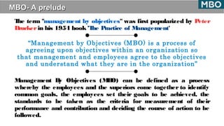 MBO- A preludeMBO- A prelude
The term "management by objectives" was first popularized by Peter
Drucker in his 1954 book 'The Practice of Management'
“Management by Objectives (MBO) is a process of
agreeing upon objectives within an organization so
that management and employees agree to the objectives
and understand what they are in the organization”
Management By Objectives (MBO) can be defined as a process
whereby the employees and the superiors come together to identify
common goals, the employees set their goals to be achieved, the
standards to be taken as the criteria for measurement of their
performance and contribution and deciding the course of action to be
followed.
 