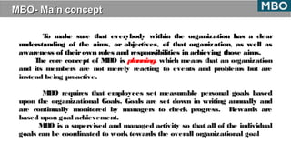MBO- Main conceptMBO- Main concept
To make sure that everybody within the organization has a clear
understanding of the aims, or objectives, of that organization, as well as
awareness of theirown roles and responsibilities in achieving those aims.
The core concept of MBO is planning, which means that an organization
and its members are not merely reacting to events and problems but are
instead being proactive.
MBO requires that employees set measurable personal goals based
upon the organizational Goals. Goals are set down in writing annually and
are continually monitored by managers to check progress. Rewards are
based upon goal achievement.
MBO is a supervised and managed activity so that all of the individual
goals can be coordinated to work towards the overall organizational goal
 