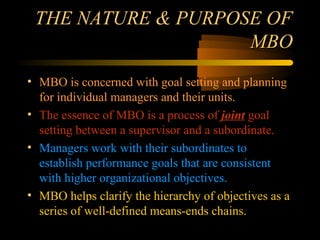 01/22/16 LAU - HRI / The Second HR Workshop1
THE NATURE & PURPOSE OFTHE NATURE & PURPOSE OF
MBOMBO
• MBO is concerned with goal setting and planning
for individual managers and their units.
• The essence of MBO is a process of joint goal
setting between a supervisor and a subordinate.
• Managers work with their subordinates to
establish performance goals that are consistent
with higher organizational objectives.
• MBO helps clarify the hierarchy of objectives as a
series of well-defined means-ends chains.
 