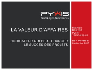 Mathieu
Boisvert
Pyxis
Technologies
IIBA Montreal
Septembre 2015
LA VALEUR D’AFFAIRES
L’INDICATEUR QUI PEUT CHANGER
LE SUCCÈS DES PROJETS
 