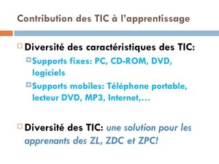 Contribution des TIC à l’apprentissage Diversité des caractéristiques des TIC: Supports fixes: PC, CD-ROM, DVD, logiciels Supports mobiles: Téléphone portable, lecteur DVD, MP3, Internet,… Diversité des TIC:  une solution pour les apprenants des ZL, ZDC et ZPC! 
