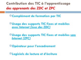 Contribution des TIC à l’apprentissage des apprenants des ZDC et ZPC Complément de formation par TIC Usage des supports TIC fixes et mobiles  avec Internet (issus des ZDC) Usage des supports TIC fixes et mobiles  sans Internet (ZPC) Opérateur pour l’encadrement  Logiciels de lecture et d’écriture 