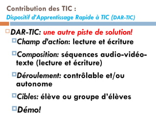 Contribution des TIC : Dispositif d’Apprentissage Rapide à TIC ( DAR-TIC) DAR-TIC:  une autre piste de solution! Champ d’action : lecture et écriture Composition:  séquences audio-vidéo-texte (lecture et écriture)  Déroulement:  contrôlable et/ou autonome Cibles:  élève ou groupe d’élèves Démo! 