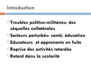 Introduction   Troubles politico-militaires: des séquelles collatérales Secteurs perturbés: santé, éducation  Educateurs  et apprenants en fuite Reprise des activités retardée Retard dans la scolarité  