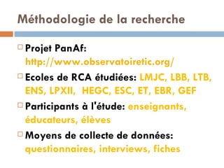 Méthodologie de la recherche Projet PanAf:  http://www.observatoiretic.org/   Ecoles de RCA étudiées:  LMJC, LBB, LTB, ENS, LPXII,  HEGC, ESC, ET, EBR, GEF Participants à l'étude:  enseignants, éducateurs, élèves Moyens de collecte de données:  questionnaires, interviews, fiches 