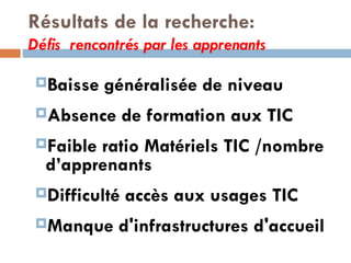 Résultats de la recherche: Défis  rencontrés par les apprenants Baisse généralisée de niveau Absence de formation aux TIC Faible ratio Matériels TIC /nombre d’apprenants Difficulté accès aux usages TIC Manque d'infrastructures d'accueil   