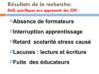 Résultats de la recherche: Défis spécifiques aux apprenants des ZDC Absence de formateurs Interruption apprentissage Retard  scolarité stress causé  Lacunes : lecture et écriture Fuite  des éducateurs 
