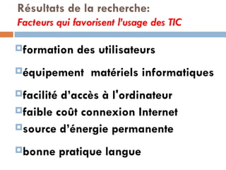 Résultats de la recherche: Facteurs qui favorisent l’usage des TIC formation des utilisateurs équipement  matériels informatiques facilité d’accès à l'ordinateur faible coût connexion Internet source d’énergie permanente bonne pratique langue 