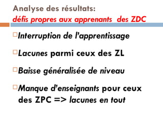 Analyse des résultats:  défis propres aux apprenants  des ZDC  Interruption de l’apprentissage Lacunes  parmi ceux des ZL Baisse généralisée de niveau Manque d’enseignants  pour ceux  des ZPC =>  lacunes en tout  