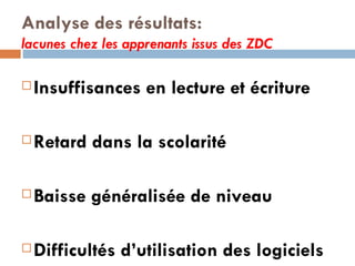 Analyse des résultats: lacunes chez les apprenants issus des ZDC Insuffisances en lecture et écriture Retard dans la scolarité Baisse généralisée de niveau Difficultés d’utilisation des logiciels  