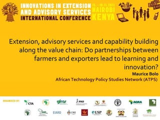 Extension, advisory services and capability building along the value chain: Do partnerships between farmers and exporters lead to learning and innovation? Maurice Bolo African Technology Policy Studies Network (ATPS)   