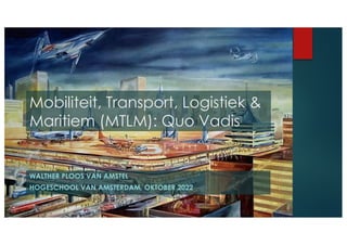 WALTHER PLOOS VAN AMSTEL
HOGESCHOOL VAN AMSTERDAM, OKTOBER 2022
Mobiliteit, Transport, Logistiek &
Maritiem (MTLM): Quo Vadis
 