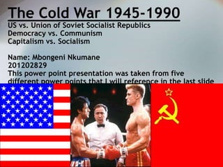 The Cold War 1945-1990
US vs. Union of Soviet Socialist Republics
Democracy vs. Communism
Capitalism vs. Socialism

Name: Mbongeni Nkumane
201202829
This power point presentation was taken from five
different power points that I will reference in the last slide

 