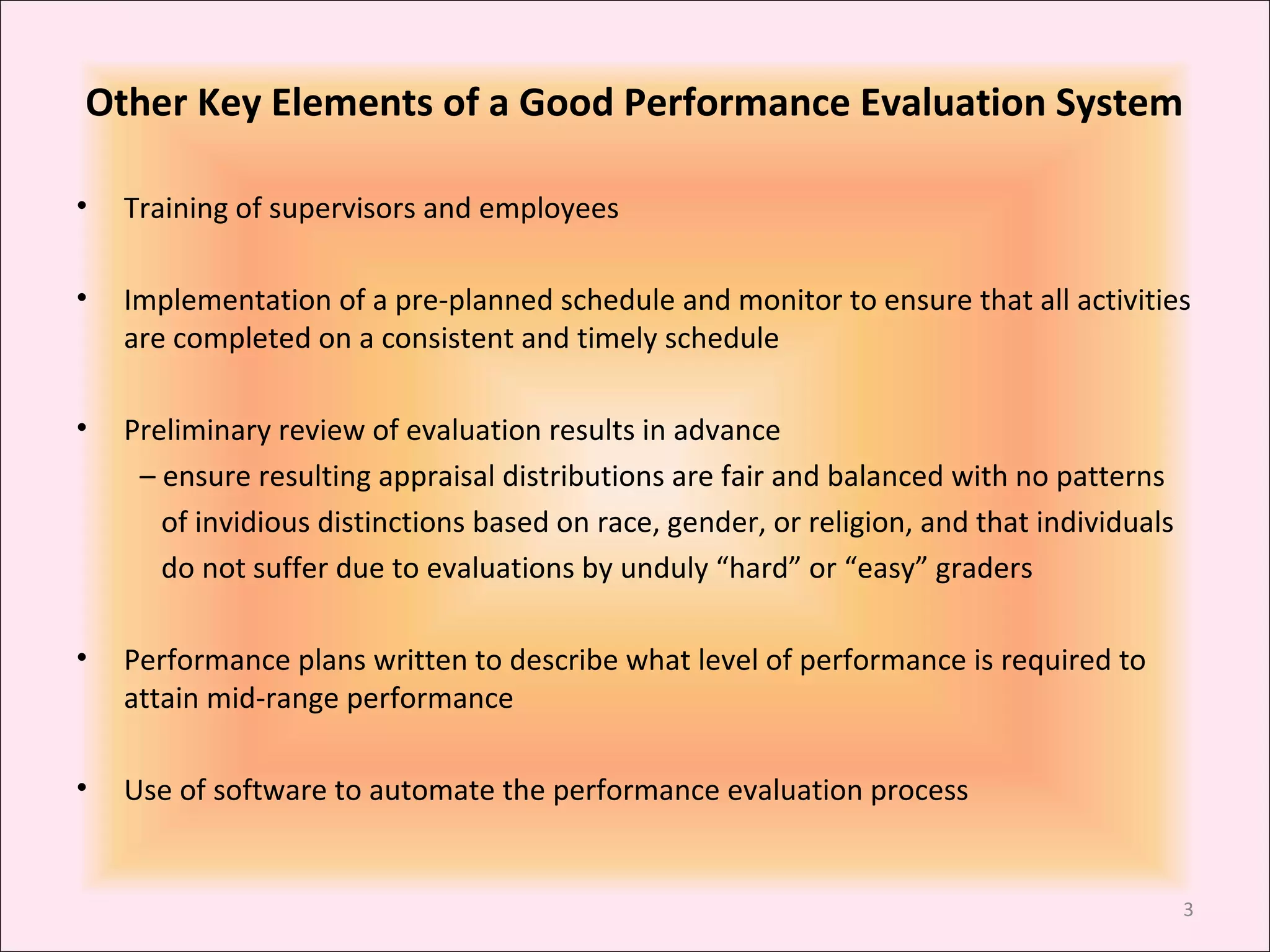 Other Key Elements of a Good Performance Evaluation System
•

Training of supervisors and employees

•

Implementation of a pre-planned schedule and monitor to ensure that all activities
are completed on a consistent and timely schedule

•

Preliminary review of evaluation results in advance
– ensure resulting appraisal distributions are fair and balanced with no patterns
of invidious distinctions based on race, gender, or religion, and that individuals
do not suffer due to evaluations by unduly “hard” or “easy” graders

•

Performance plans written to describe what level of performance is required to
attain mid-range performance

•

Use of software to automate the performance evaluation process

3

 