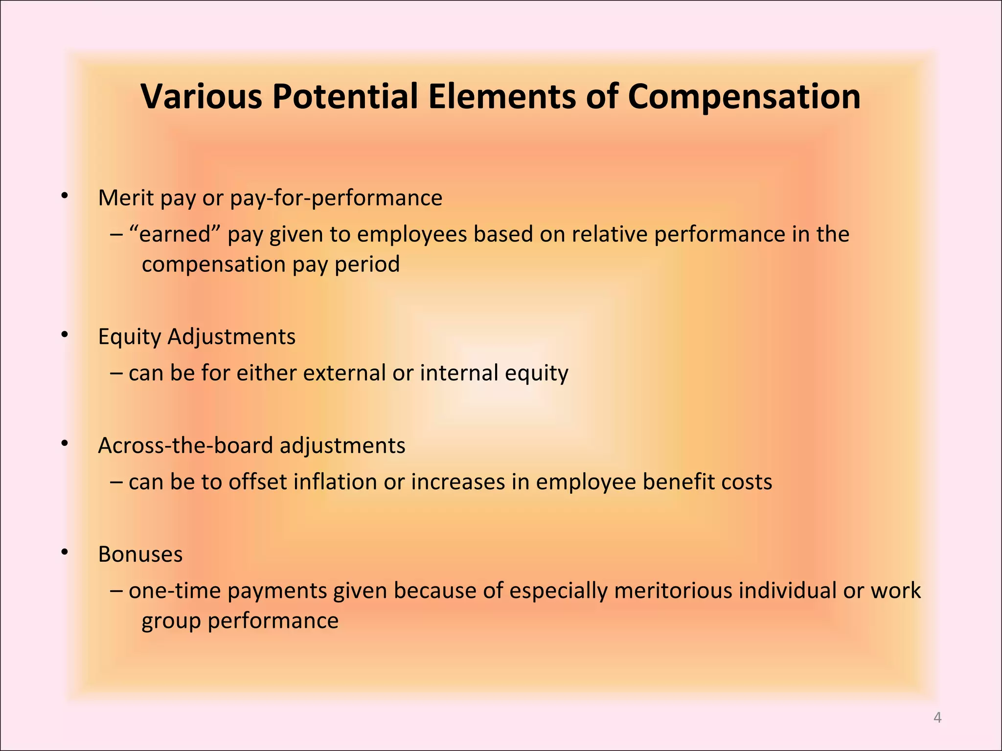 Various Potential Elements of Compensation
•

Merit pay or pay-for-performance
– “earned” pay given to employees based on relative performance in the
compensation pay period

•

Equity Adjustments
– can be for either external or internal equity

•

Across-the-board adjustments
– can be to offset inflation or increases in employee benefit costs

•

Bonuses
– one-time payments given because of especially meritorious individual or work
group performance

4

 