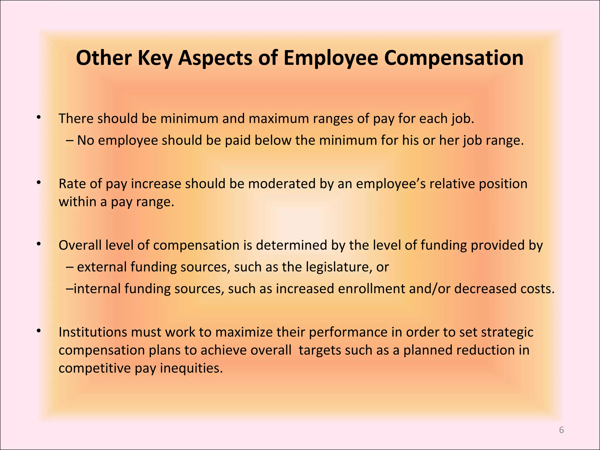 Other Key Aspects of Employee Compensation
•

There should be minimum and maximum ranges of pay for each job.
– No employee should be paid below the minimum for his or her job range.

•

Rate of pay increase should be moderated by an employee’s relative position
within a pay range.

•

Overall level of compensation is determined by the level of funding provided by
– external funding sources, such as the legislature, or
–internal funding sources, such as increased enrollment and/or decreased costs.

•

Institutions must work to maximize their performance in order to set strategic
compensation plans to achieve overall targets such as a planned reduction in
competitive pay inequities.

6

 