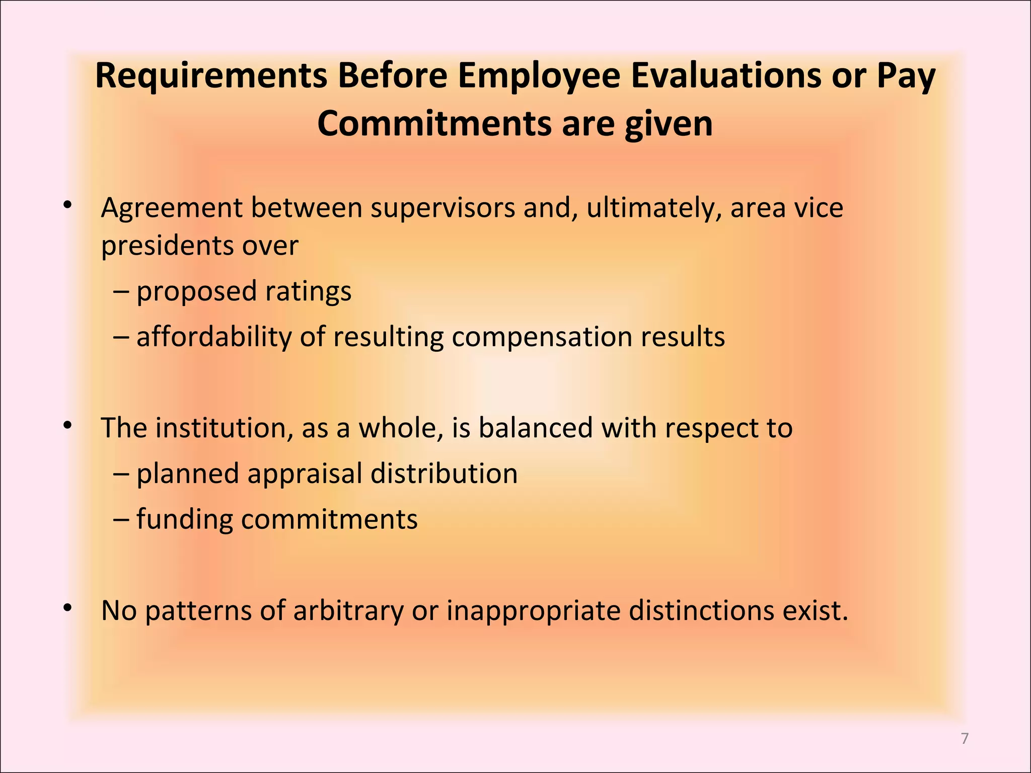 Requirements Before Employee Evaluations or Pay
Commitments are given
• Agreement between supervisors and, ultimately, area vice
presidents over
– proposed ratings
– affordability of resulting compensation results
• The institution, as a whole, is balanced with respect to
– planned appraisal distribution
– funding commitments
• No patterns of arbitrary or inappropriate distinctions exist.

7

 