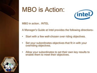 MBO is Action:
MBO in action.. INTEL
A Manager's Guide at Intel provides the following directions-
• Start with a few well-chosen over riding objectives.
• Set your subordinates objectives that fit in with your
overriding objectives.
• Allow your subordinates to set their own key results to
enable them to meet their objectives.
 