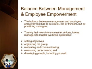 Balance Between Management
& Employee Empowerment
• The balance between management and employee
empowerment has to be struck, not by thinkers, but by
practicing managers.
• Turning their aims into successful actions, forces
managers to master five basic operations:
 setting objectives,
 organizing the group,
 motivating and communicating,
 measuring performance, and
 developing people, including yourself.
 
