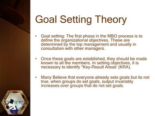 Goal Setting Theory
• Goal setting: The first phase in the MBO process is to
define the organizational objectives. These are
determined by the top management and usually in
consultation with other managers.
• Once these goals are established, they should be made
known to all the members. In setting objectives, it is
necessary to identify "Key-Result Areas' (KRA).
• Many Believe that everyone already sets goals but its not
true. when groups do set goals, output invariably
increases over groups that do not set goals.
 