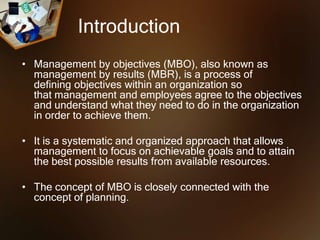 Introduction
• Management by objectives (MBO), also known as
management by results (MBR), is a process of
defining objectives within an organization so
that management and employees agree to the objectives
and understand what they need to do in the organization
in order to achieve them.
• It is a systematic and organized approach that allows
management to focus on achievable goals and to attain
the best possible results from available resources.
• The concept of MBO is closely connected with the
concept of planning.
 