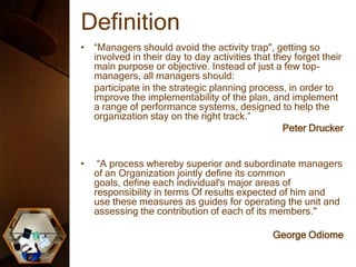 Definition
• “Managers should avoid the activity trap", getting so
involved in their day to day activities that they forget their
main purpose or objective. Instead of just a few top-
managers, all managers should:
participate in the strategic planning process, in order to
improve the implementability of the plan, and implement
a range of performance systems, designed to help the
organization stay on the right track.”
Peter Drucker
• “A process whereby superior and subordinate managers
of an Organization jointly define its common
goals, define each individual's major areas of
responsibility in terms Of results expected of him and
use these measures as guides for operating the unit and
assessing the contribution of each of its members."
George Odiome
 
